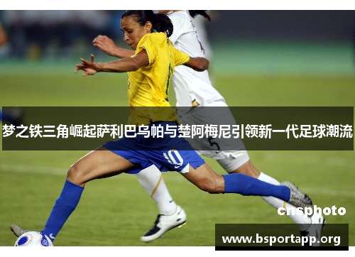 梦之铁三角崛起萨利巴乌帕与楚阿梅尼引领新一代足球潮流