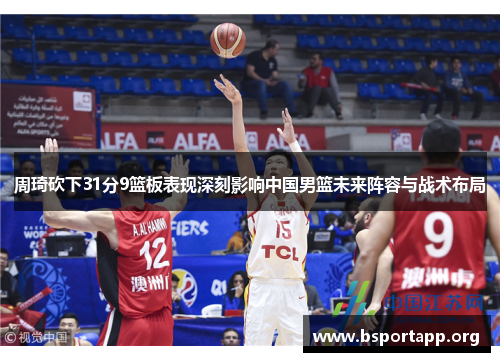 周琦砍下31分9篮板表现深刻影响中国男篮未来阵容与战术布局