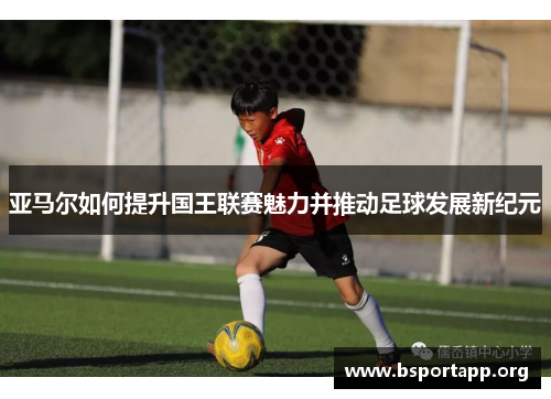 亚马尔如何提升国王联赛魅力并推动足球发展新纪元