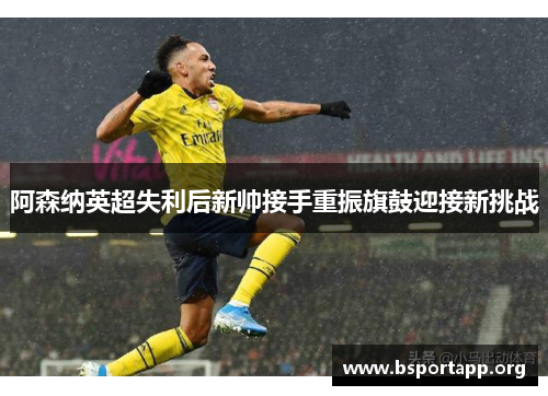 阿森纳英超失利后新帅接手重振旗鼓迎接新挑战