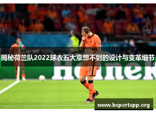 揭秘荷兰队2022球衣五大意想不到的设计与变革细节