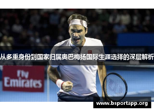从多重身份到国家归属奥巴梅扬国际生涯选择的深层解析 从多重身份到国家归属奥巴梅扬国际生涯选择的深层解析