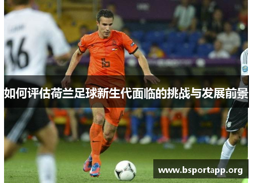 如何评估荷兰足球新生代面临的挑战与发展前景 如何评估荷兰足球新生代面临的挑战与发展前景
