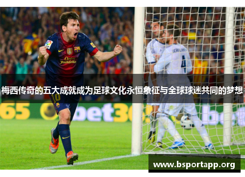 梅西传奇的五大成就成为足球文化永恒象征与全球球迷共同的梦想